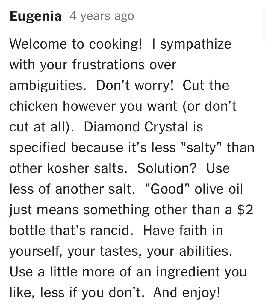 A comment from Eugenia on NYT Cooking: "Welcome to cooking! I sympathize with your frustrations over ambiguities. Don't worry! Cut the chicken however you want (or don't cut at all). Have faith in yourself, your tastes, your abilities. Use a little more of an ingredient you like, less if you don't. And enjoy!"
